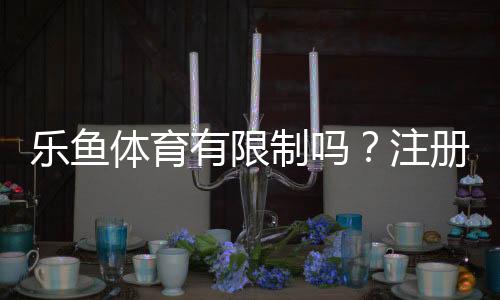 乐鱼体育有限制吗？注册、充值、提现与投注限制全面解析
