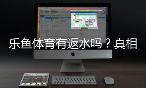 乐鱼体育有返水吗？真相揭秘与返水规则、领取方法全攻略