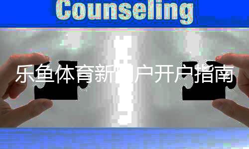 乐鱼体育新用户开户指南：新手注册流程、实名认证与充值提现全攻略