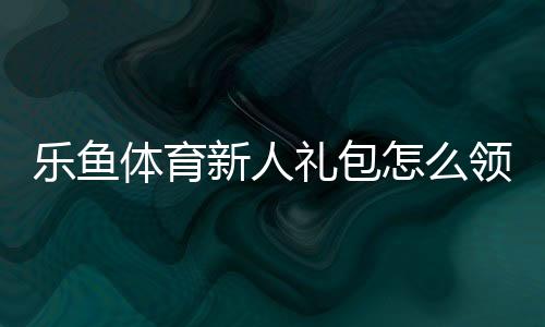 乐鱼体育新人礼包怎么领取？领取步骤、优惠明细与使用攻略