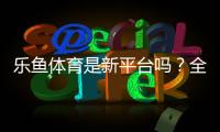 乐鱼体育是新平台吗？全面评测：背景、信誉与新手注册指南