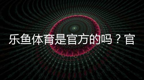 乐鱼体育是官方的吗？官方性真相、辨别技巧与安全提示