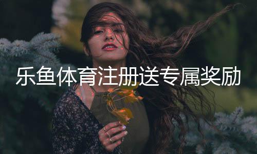 乐鱼体育注册送专属奖励怎么玩?新手领取步骤与注意事项详解