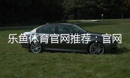乐鱼体育官网推荐：官网入口、注册教程与安全评测