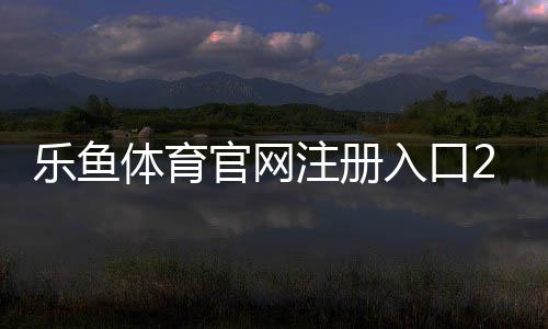 乐鱼体育官网注册入口2026最新版注册教程：新手快速开户与常见问题解答