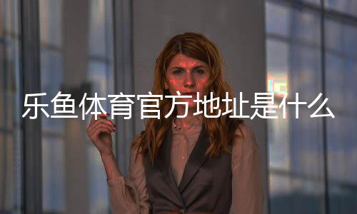 乐鱼体育官方地址是什么？最新官方网址、登录入口与安全访问指南