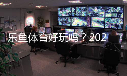 乐鱼体育好玩吗？2026全面测评：新手试玩、玩法亮点与优缺点解析