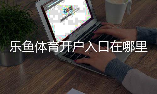 乐鱼体育开户入口在哪里？最新注册流程、验证步骤与安全注意事项
