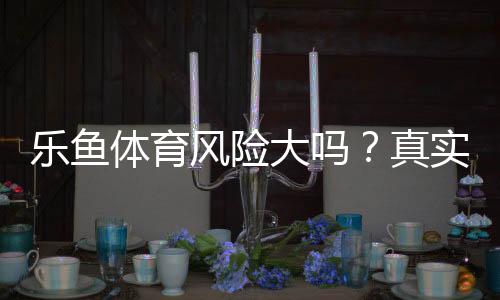 乐鱼体育风险大吗？真实风险分析、安全评估与避坑技巧