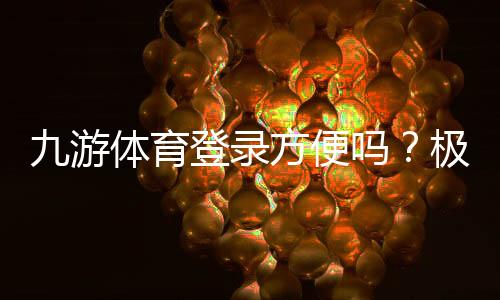 九游体育登录方便吗?极速登录步骤与常见问题解决指南