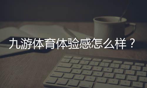 九游体育体验感怎么样?2026最新真实评测与新手使用指南