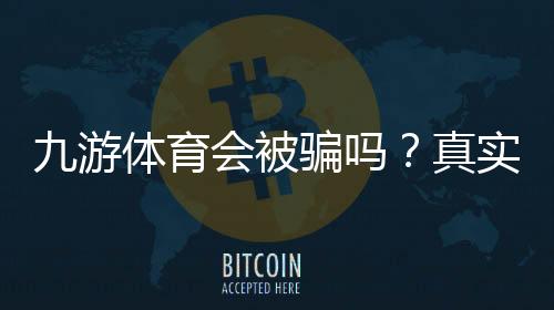 九游体育会被骗吗？真实平台调查、用户评价与防骗实用攻略