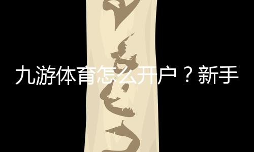 九游体育怎么开户?新手注册流程、实名认证与常见问题全攻略
