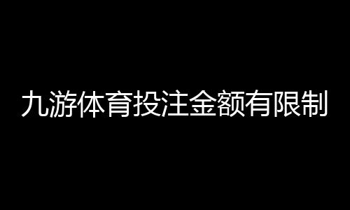 九游体育投注金额有限制吗？投注限额、单注上限与充值提现规则全解析