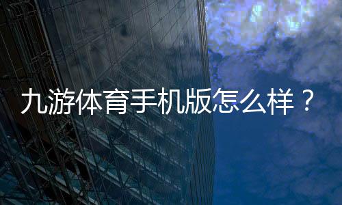 九游体育手机版怎么样?2026版下载体验、功能评测与新手使用攻略
