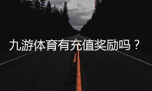 九游体育有充值奖励吗?充值福利、规则与领取方法全解析
