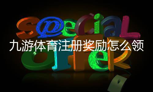 九游体育注册奖励怎么领取？新手领取步骤、额度规则与注意事项一览