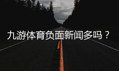 九游体育负面新闻多吗？真实口碑、投诉案例与安全性深度分析