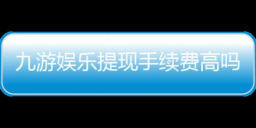 九游娱乐提现手续费高吗？最新费率解析与省手续费攻略