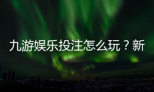 九游娱乐投注怎么玩？新手入门规则、常见玩法与实用投注技巧解析