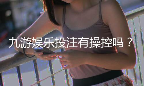 九游娱乐投注有操控吗？新手如何识别与防范操控风险