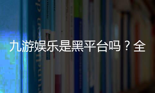 九游娱乐是黑平台吗？全面评测与真实用户投诉汇总