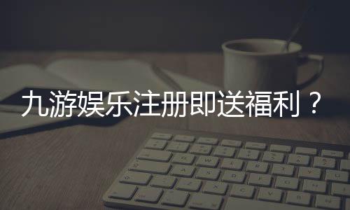 九游娱乐注册即送福利?新人礼包内容、领取步骤与注意事项一文看懂