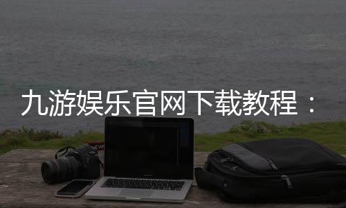 九游娱乐官网下载教程：安卓版与苹果版详细安装步骤及常见问题解答