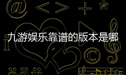 九游娱乐靠谱的版本是哪一个？官方正版识别、下载与防骗全攻略
