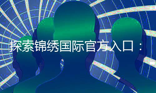 探索锦绣国际官方入口：开启您的美好旅程