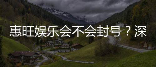 惠旺娱乐会不会封号？深度解析平台风控与账号安全策略