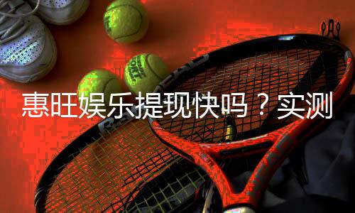惠旺娱乐提现快吗？实测到账速度与玩家体验分享