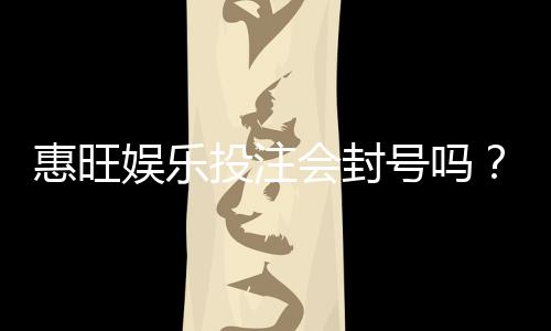 惠旺娱乐投注会封号吗？揭秘账号安全与防封技巧