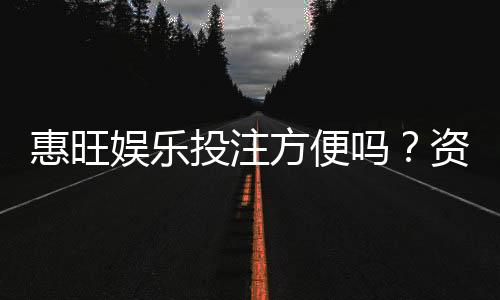 惠旺娱乐投注方便吗？资深玩家实测存取款与游戏体验