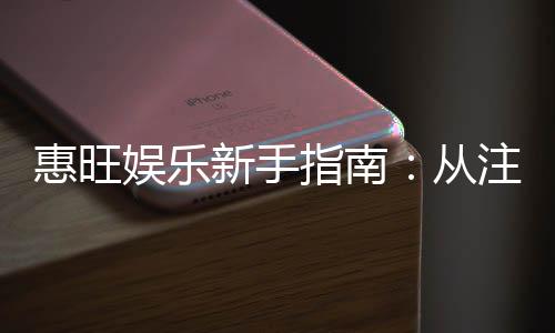 惠旺娱乐新手指南：从注册到畅玩的完整攻略