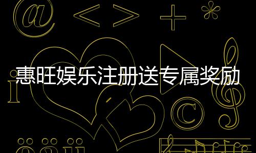 惠旺娱乐注册送专属奖励：新会员首存即享高额彩金
