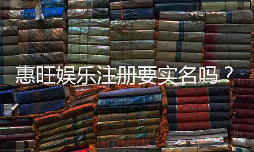 惠旺娱乐注册要实名吗？实名认证流程及注意事项详解