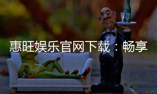 惠旺娱乐官网下载：畅享顶级棋牌游戏的极致体验