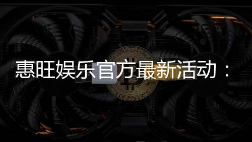 惠旺娱乐官方最新活动：独家优惠与精彩赛事等你参与