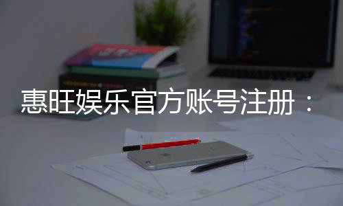 惠旺娱乐官方账号注册：轻松完成三步快速开户指南