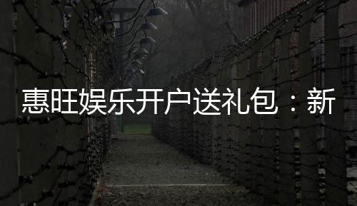 惠旺娱乐开户送礼包：新会员专享豪礼首存即送大礼包