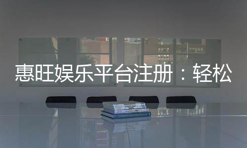 惠旺娱乐平台注册：轻松完成开户享首存优惠与豪华礼包