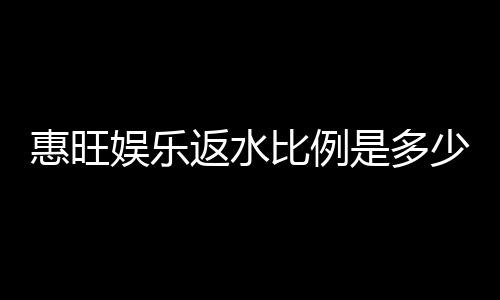 惠旺娱乐返水比例是多少？高额返水优惠全解析
