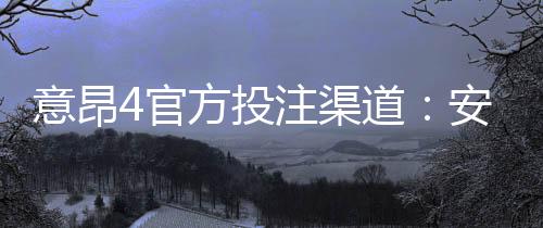 意昂4官方投注渠道：安全便捷的娱乐平台首选