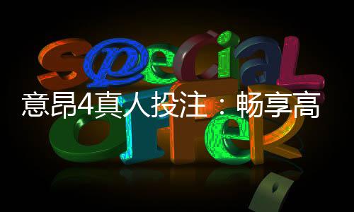 意昂4真人投注:畅享高品质真人娱乐体验