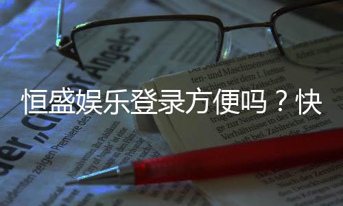 恒盛娱乐登录方便吗？快速注册与流畅体验全解析