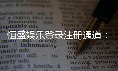 恒盛娱乐登录注册通道：快速注册指南与独家优惠一览