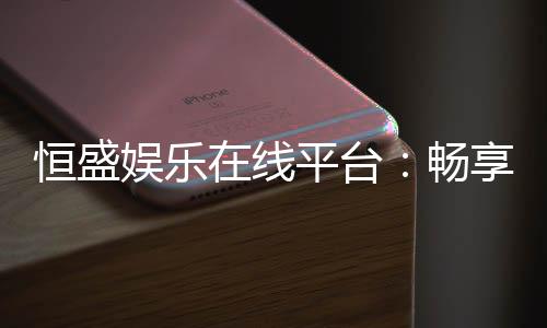 恒盛娱乐在线平台：畅享顶级棋牌与电子游艺的豪华体验
