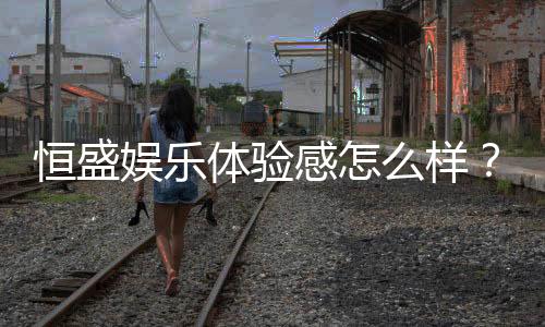 恒盛娱乐体验感怎么样？资深玩家分享真实评测与心得