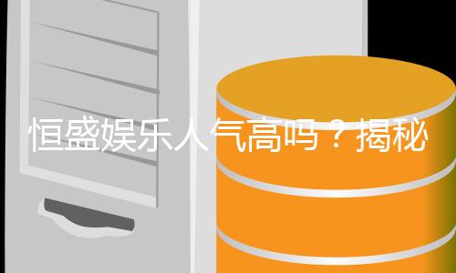 恒盛娱乐人气高吗?揭秘其火爆原因与玩家真实评价